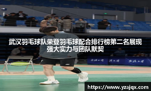 武汉羽毛球队荣登羽毛球配合排行榜第二名展现强大实力与团队默契